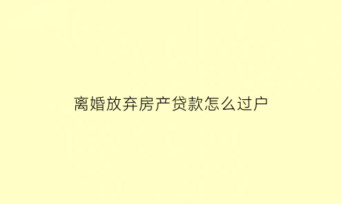 离婚放弃房产贷款怎么过户(离婚时放弃房产房产过户时还需要签字吗)