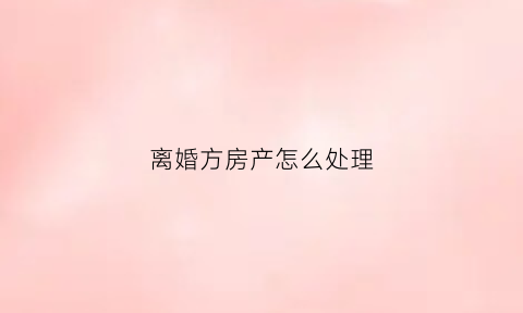离婚方房产怎么处理(离婚房子怎么归属)