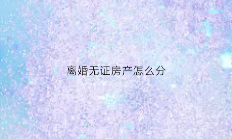 离婚无证房产怎么分(如果离婚无证房产能不能分)