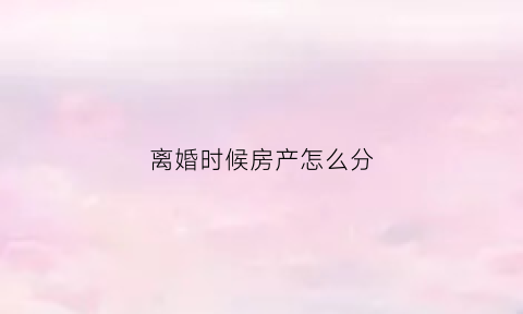 离婚时候房产怎么分(离婚房产怎么分才好)
