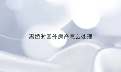 离婚时国外房产怎么处理(离婚海外房产)