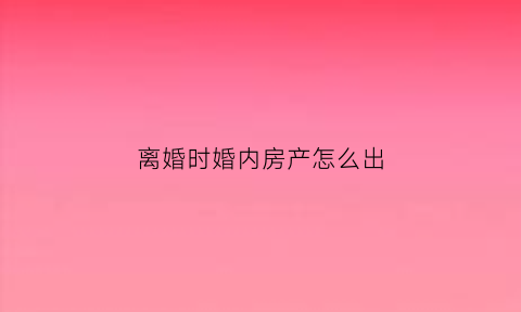 离婚时婚内房产怎么出(婚内房产离婚时怎样归一人所有)