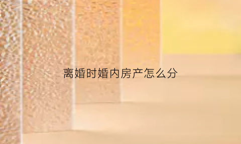 离婚时婚内房产怎么分(离婚时房产怎么分配)
