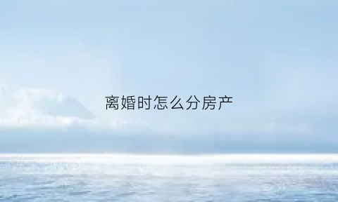 离婚时怎么分房产(离婚时如何分割房产)