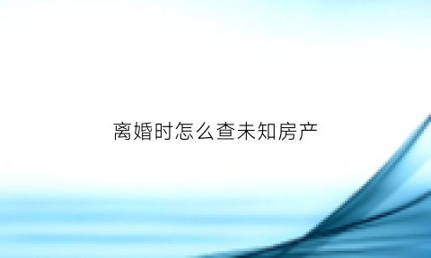 离婚时怎么查未知房产(离婚时怎么查未知房产信息)