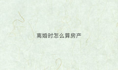 离婚时怎么算房产(离婚房子怎么算)