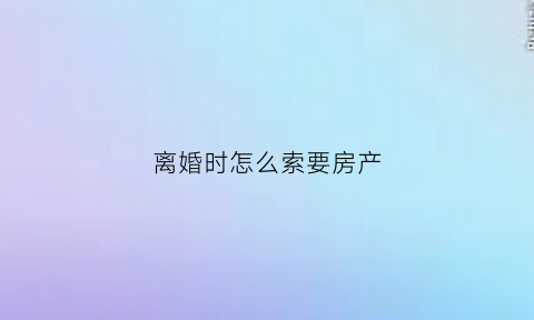 离婚时怎么索要房产(离婚怎么拿到房子的所有权)