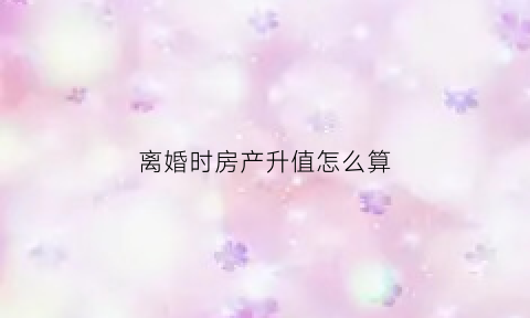 离婚时房产升值怎么算(离婚房子的升值怎么计算)