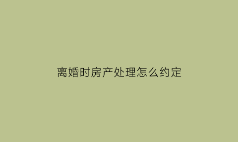 离婚时房产处理怎么约定(离婚房产如何定价)