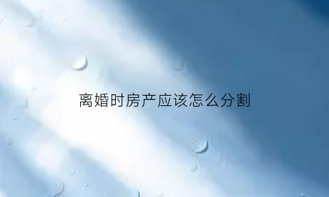 离婚时房产应该怎么分割(离婚房产怎么分割)
