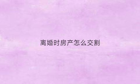 离婚时房产怎么交割(离婚时房产怎么交割的)