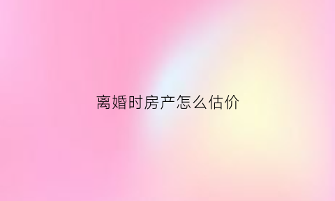 离婚时房产怎么估价(离婚房产价值如何估算)