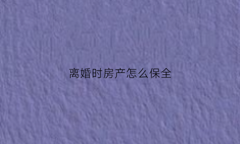 离婚时房产怎么保全(离婚如何保全房产)