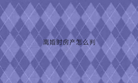 离婚时房产怎么判(离婚房产怎么判定)