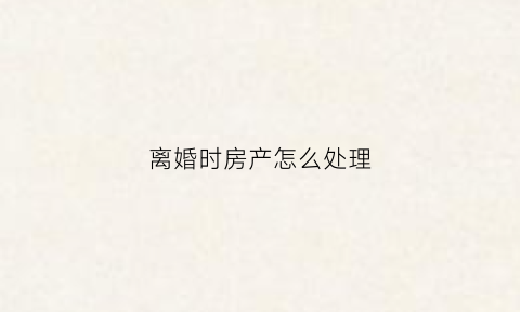 离婚时房产怎么处理(离婚房产处理方法)