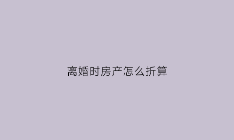 离婚时房产怎么折算(离婚房子怎么算)