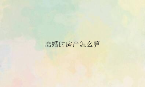 离婚时房产怎么算(离婚房产如何作价)
