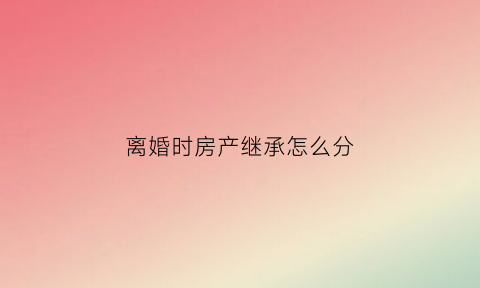 离婚时房产继承怎么分(离婚后房产继承权)