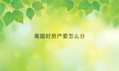 离婚时房产要怎么分(离婚的房产怎么分)