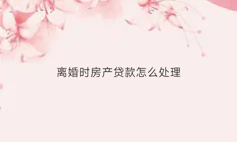 离婚时房产贷款怎么处理(离婚房子贷款)