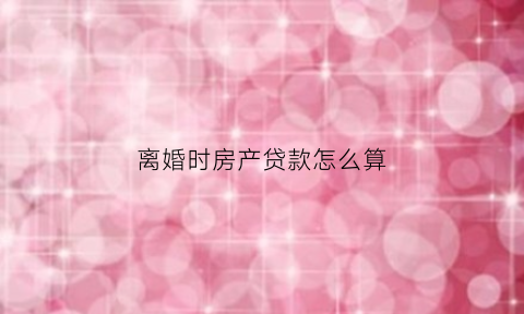 离婚时房产贷款怎么算(离婚房子贷款怎么算)