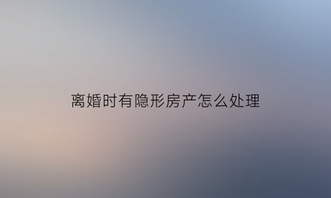 离婚时有隐形房产怎么处理(离婚时有隐形房产怎么处理好)