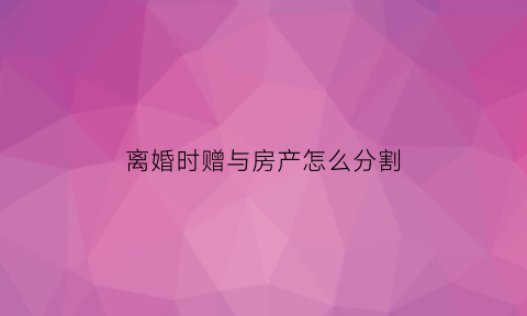 离婚时赠与房产怎么分割(离婚赠与房产要交税吗)