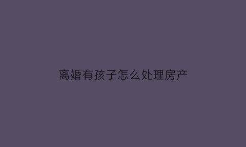 离婚有孩子怎么处理房产(离婚有孩子有房贷怎么办)