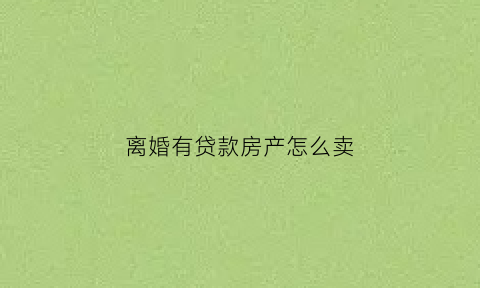 离婚有贷款房产怎么卖(离婚了房子贷款买的卖房子怎么办)