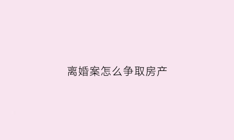 离婚案怎么争取房产(离婚案件房子争取的依据)