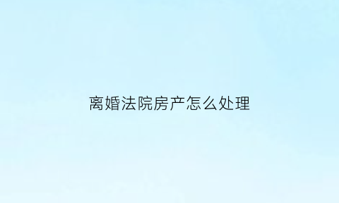 离婚法院房产怎么处理(法院判决离婚房产)