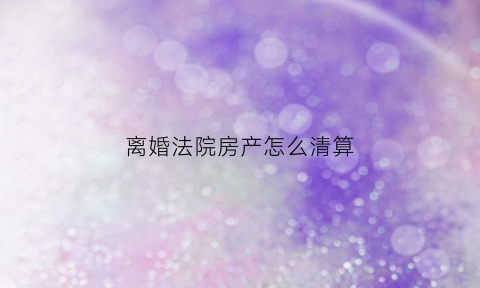 离婚法院房产怎么清算(离婚法院房产怎么清算出来)