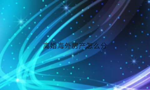 离婚海外房产怎么分(离婚海外房产怎么分割)