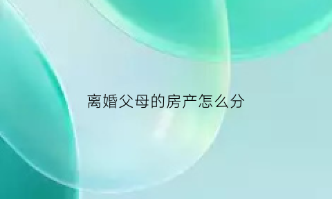 离婚父母的房产怎么分(父母离婚房产怎么给孩子)