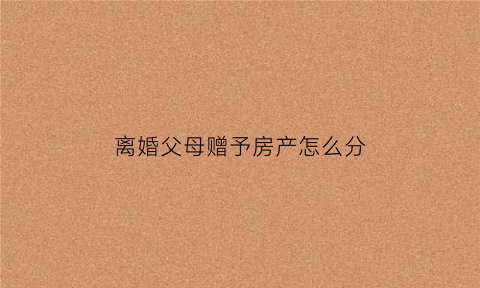 离婚父母赠予房产怎么分(夫妻离婚父母赠与要分割吗)