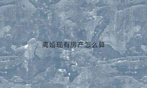 离婚现有房产怎么算(离婚有房产怎么办)