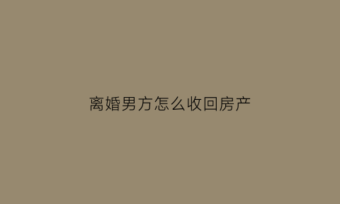 离婚男方怎么收回房产(离婚男方的房子怎么判)