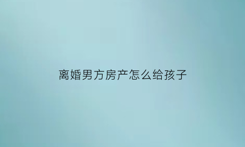 离婚男方房产怎么给孩子