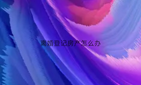离婚登记房产怎么办(离婚房产办理)