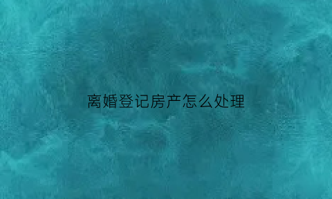 离婚登记房产怎么处理(离婚登记房产怎么处理好)