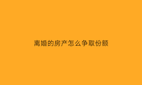 离婚的房产怎么争取份额(离婚的房产怎么争取份额呢)