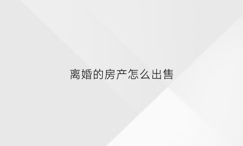 离婚的房产怎么出售(离婚后房子怎么卖需要什么手续)