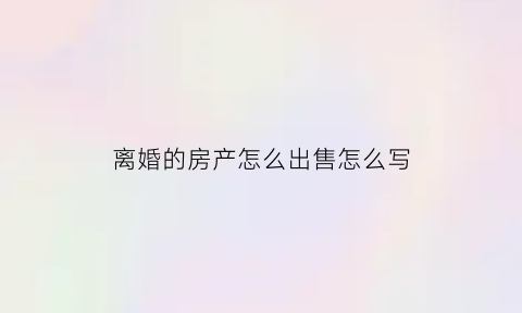 离婚的房产怎么出售怎么写(离婚房产卖出)