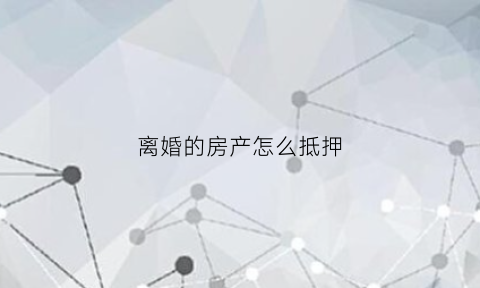 离婚的房产怎么抵押(离婚房子抵押贷款如何处理)