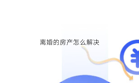 离婚的房产怎么解决(离婚房子如何)