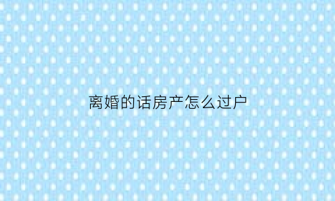 离婚的话房产怎么过户(离婚的话房产怎么过户给孩子)
