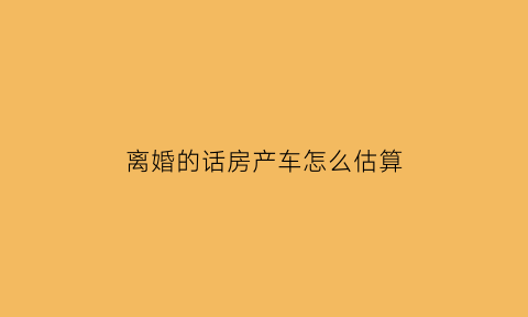 离婚的话房产车怎么估算