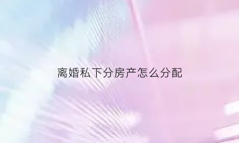 离婚私下分房产怎么分配(离婚私房钱怎么办)