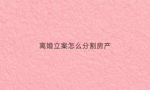 离婚立案怎么分割房产(离婚案件中房产分割的多种情形及法律适用)