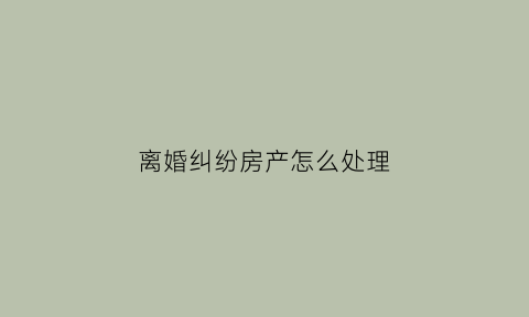 离婚纠纷房产怎么处理(离婚房产纠纷一般多久能判)